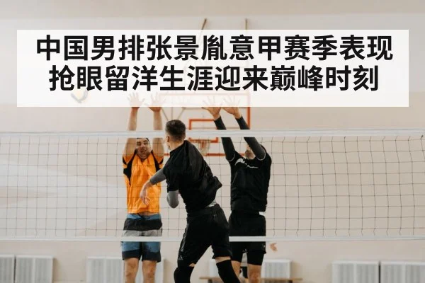 中国男排张景胤意甲赛季表现抢眼留洋生涯迎来巅峰时刻